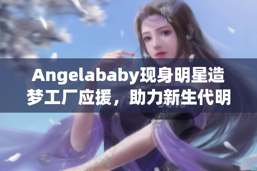 Angelababy现身明星造梦工厂应援，助力新生代明星成长！
