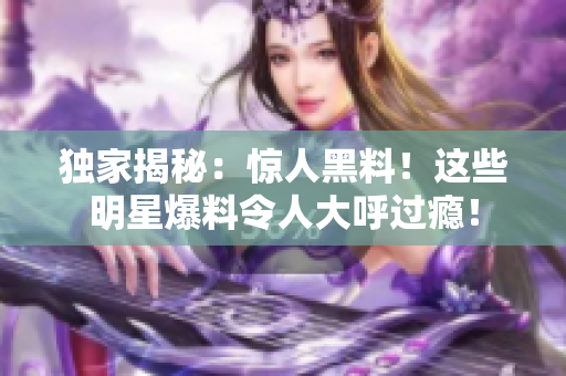 独家揭秘：惊人黑料！这些明星爆料令人大呼过瘾！