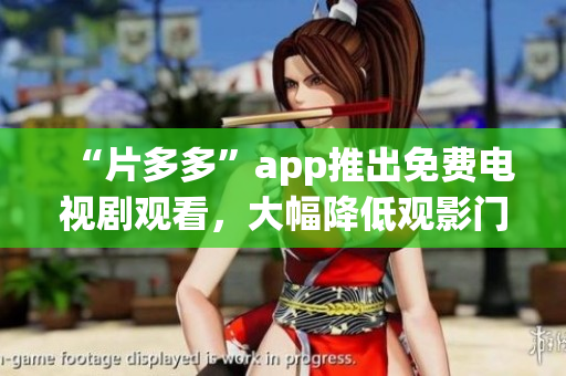 “片多多”app推出免费电视剧观看，大幅降低观影门槛！