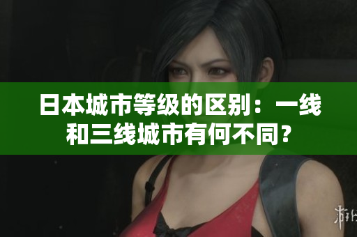 日本城市等级的区别：一线和三线城市有何不同？