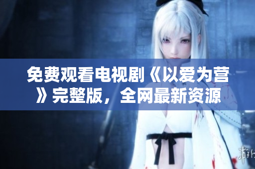 免费观看电视剧《以爱为营》完整版，全网最新资源