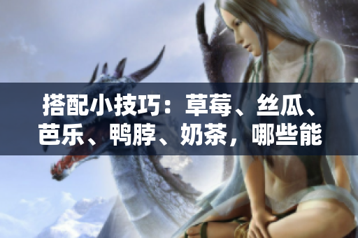 搭配小技巧：草莓、丝瓜、芭乐、鸭脖、奶茶，哪些能一起吃呢？