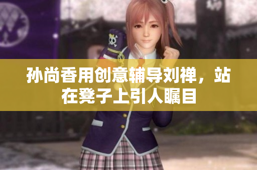 孙尚香用创意辅导刘禅，站在凳子上引人瞩目