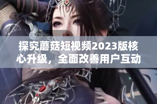 探究蘑菇短视频2023版核心升级，全面改善用户互动体验！