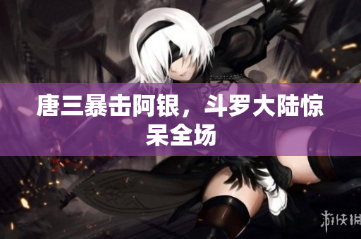 唐三暴击阿银，斗罗大陆惊呆全场