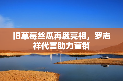 旧草莓丝瓜再度亮相，罗志祥代言助力营销