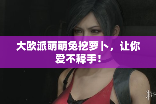 大欧派萌萌兔挖萝卜，让你爱不释手！