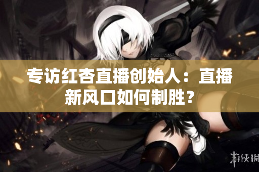 专访红杏直播创始人：直播新风口如何制胜？