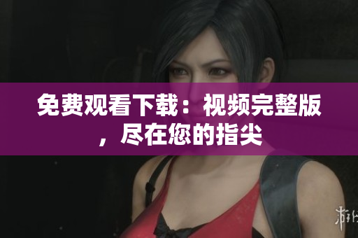 免费观看下载：视频完整版，尽在您的指尖
