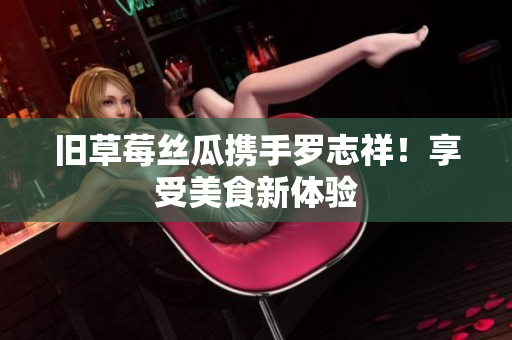 旧草莓丝瓜携手罗志祥！享受美食新体验
