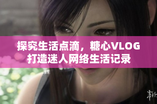 探究生活点滴，糖心VLOG打造迷人网络生活记录