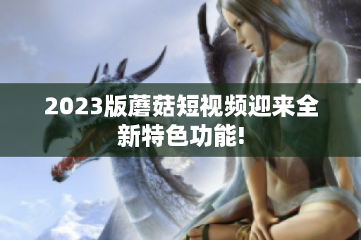2023版蘑菇短视频迎来全新特色功能!