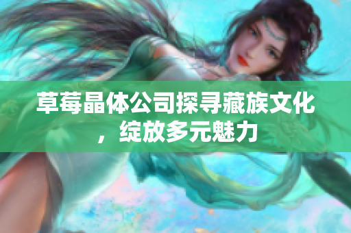 草莓晶体公司探寻藏族文化，绽放多元魅力