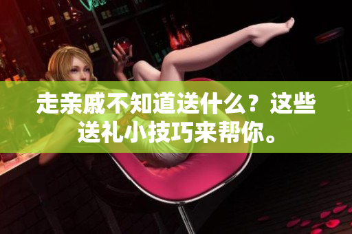 走亲戚不知道送什么？这些送礼小技巧来帮你。