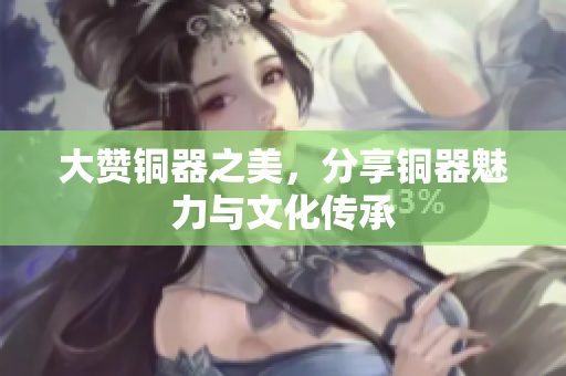 大赞铜器之美，分享铜器魅力与文化传承