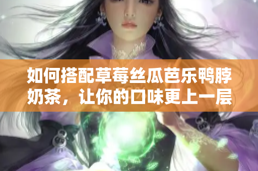 如何搭配草莓丝瓜芭乐鸭脖奶茶，让你的口味更上一层楼！