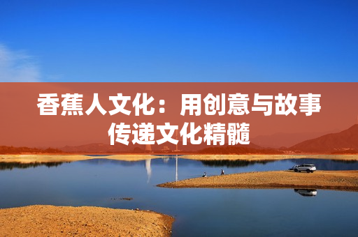 香蕉人文化：用创意与故事传递文化精髓