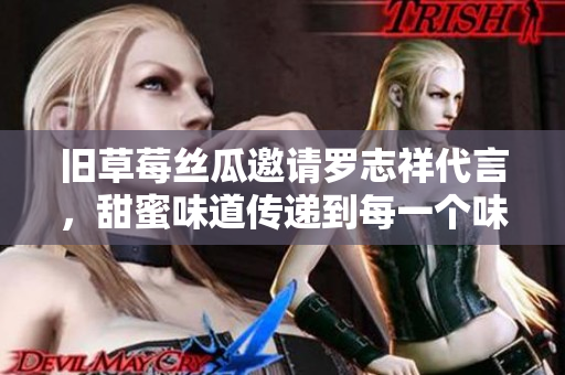 旧草莓丝瓜邀请罗志祥代言，甜蜜味道传递到每一个味蕾