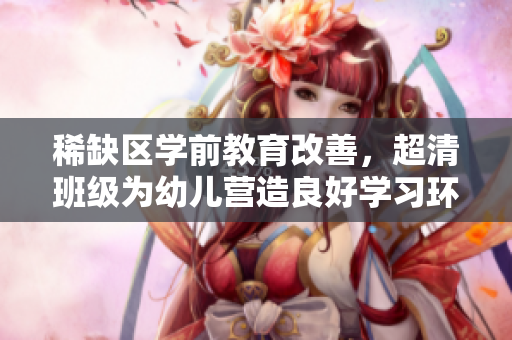 稀缺区学前教育改善，超清班级为幼儿营造良好学习环境