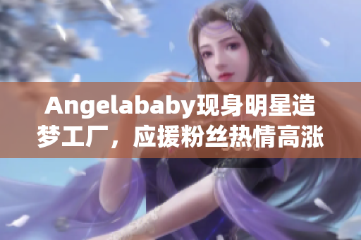 Angelababy现身明星造梦工厂，应援粉丝热情高涨