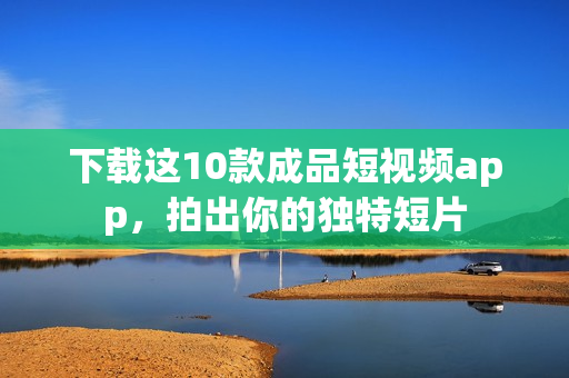 下载这10款成品短视频app，拍出你的独特短片