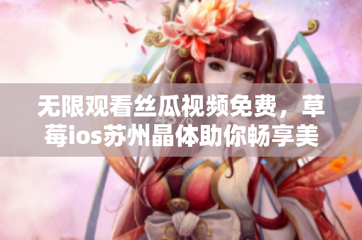 无限观看丝瓜视频免费，草莓ios苏州晶体助你畅享美好时光