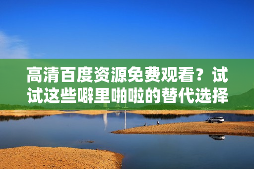 高清百度资源免费观看？试试这些噼里啪啦的替代选择吧