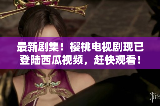 最新剧集！樱桃电视剧现已登陆西瓜视频，赶快观看！