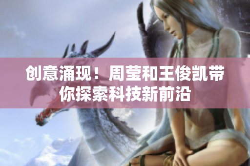创意涌现！周莹和王俊凯带你探索科技新前沿
