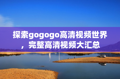 探索gogogo高清视频世界，完整高清视频大汇总