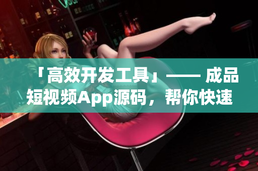 「高效开发工具」—— 成品短视频App源码，帮你快速打造App