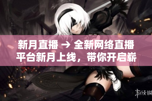 新月直播 → 全新网络直播平台新月上线，带你开启崭新视觉体验