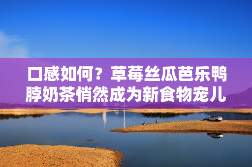 口感如何？草莓丝瓜芭乐鸭脖奶茶悄然成为新食物宠儿！
