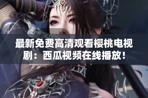 最新免费高清观看樱桃电视剧：西瓜视频在线播放！