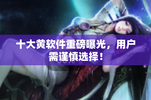 十大黄软件重磅曝光，用户需谨慎选择！