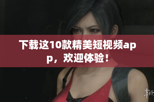 下载这10款精美短视频app，欢迎体验！
