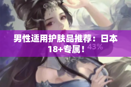 男性适用护肤品推荐：日本18+专属！
