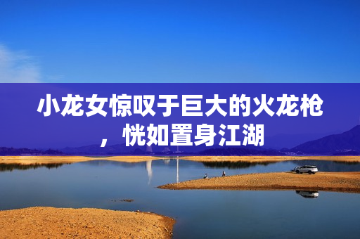 小龙女惊叹于巨大的火龙枪，恍如置身江湖