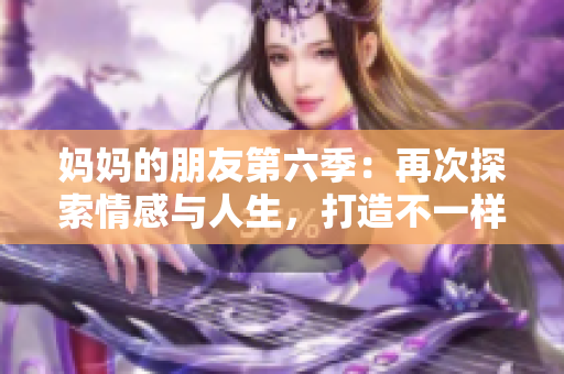 妈妈的朋友第六季：再次探索情感与人生，打造不一样的剧情