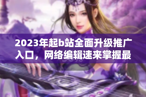 2023年起b站全面升级推广入口，网络编辑速来掌握最新技巧！