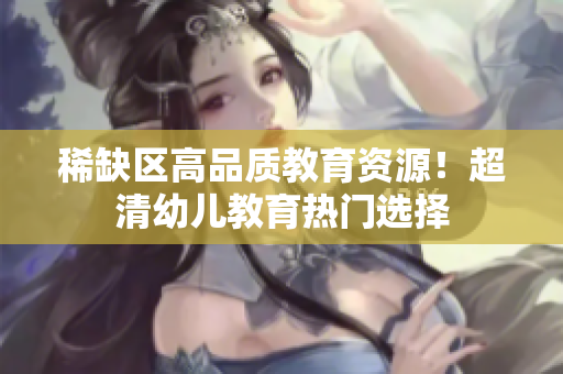 稀缺区高品质教育资源！超清幼儿教育热门选择