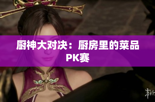 厨神大对决：厨房里的菜品PK赛