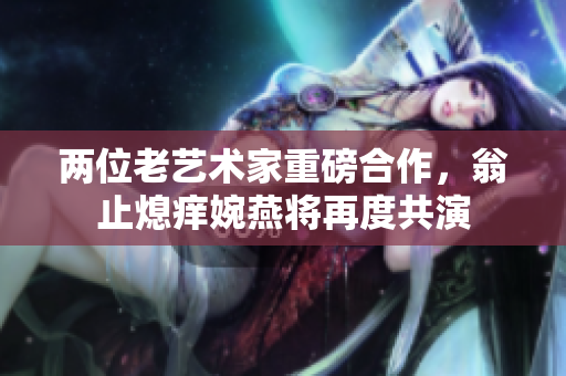 两位老艺术家重磅合作，翁止熄痒婉燕将再度共演