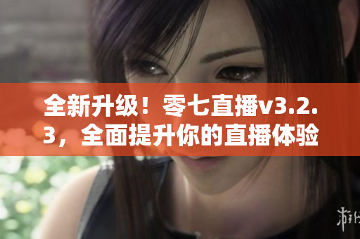 全新升级！零七直播v3.2.3，全面提升你的直播体验！