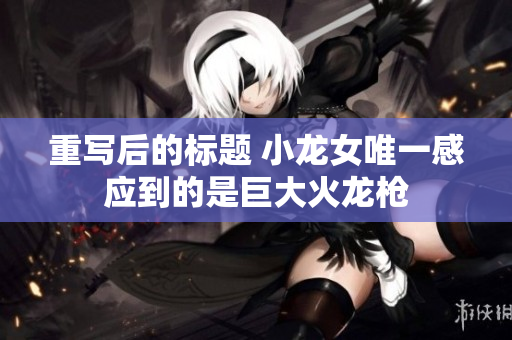 重写后的标题 小龙女唯一感应到的是巨大火龙枪