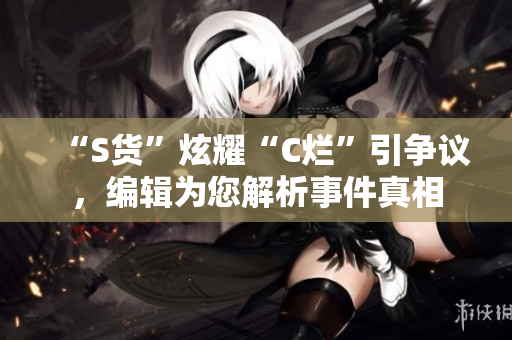 “S货”炫耀“C烂”引争议，编辑为您解析事件真相