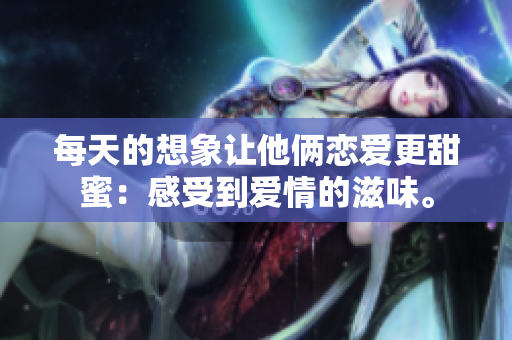 每天的想象让他俩恋爱更甜蜜：感受到爱情的滋味。