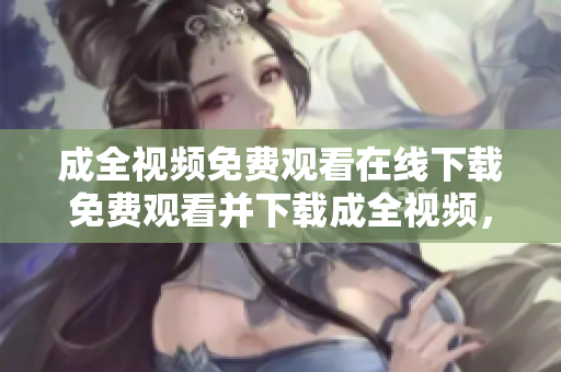 成全视频免费观看在线下载免费观看并下载成全视频，随时随地畅享精彩