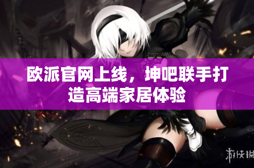 欧派官网上线，坤吧联手打造高端家居体验