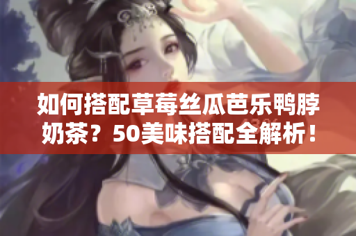 如何搭配草莓丝瓜芭乐鸭脖奶茶？50美味搭配全解析！